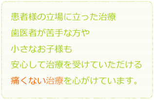 患者様の立場に立った治療 歯医者が苦手な方や小さなお子様も安心して治療を受けていただける痛くない治療を心がけています。